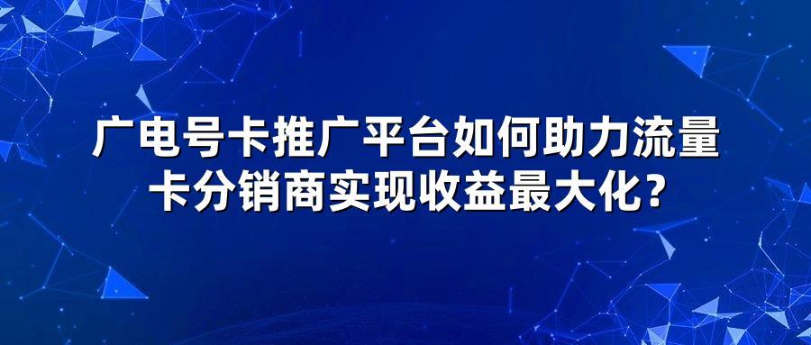 广电号卡推广平台如何助力流量卡分销商实现收益最大化？