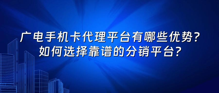 广电手机卡代理平台有哪些优势？如何选择靠谱的分销平台？