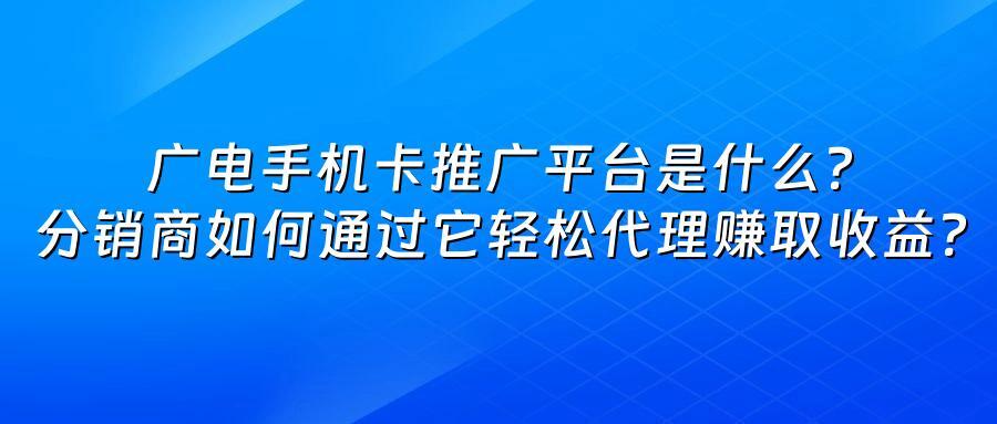 广电手机卡推广平台是什么？分销商如何通过它轻松代理赚取收益？