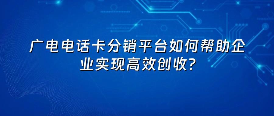 广电电话卡分销平台如何帮助企业实现高效创收？