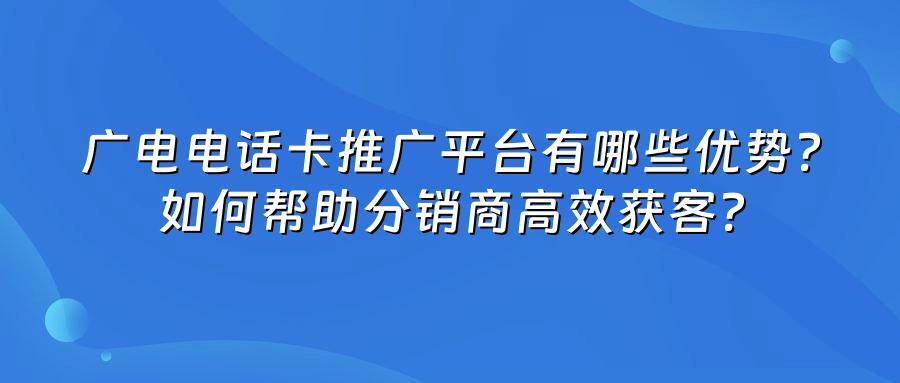 广电电话卡推广平台有哪些优势？如何帮助分销商高效获客？