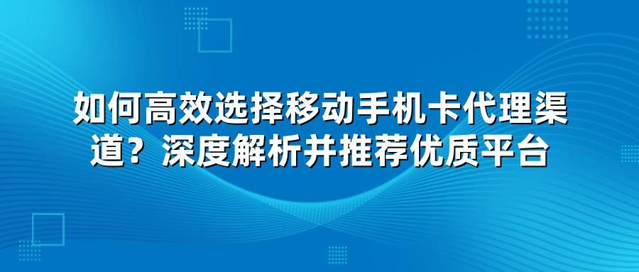 如何高效选择移动手机卡代理渠道？深度解析并推荐优质平台