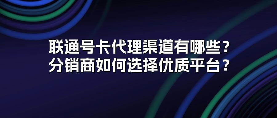 联通号卡代理渠道有哪些？分销商如何选择优质平台？