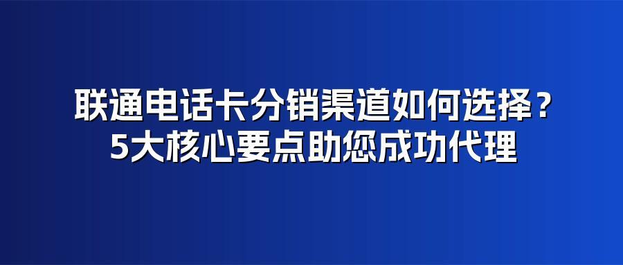 联通电话卡分销渠道如何选择？5大核心要点助您成功代理
