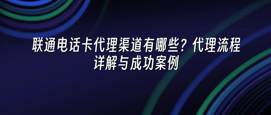 联通电话卡代理渠道有哪些？代理流程详解与成功案例