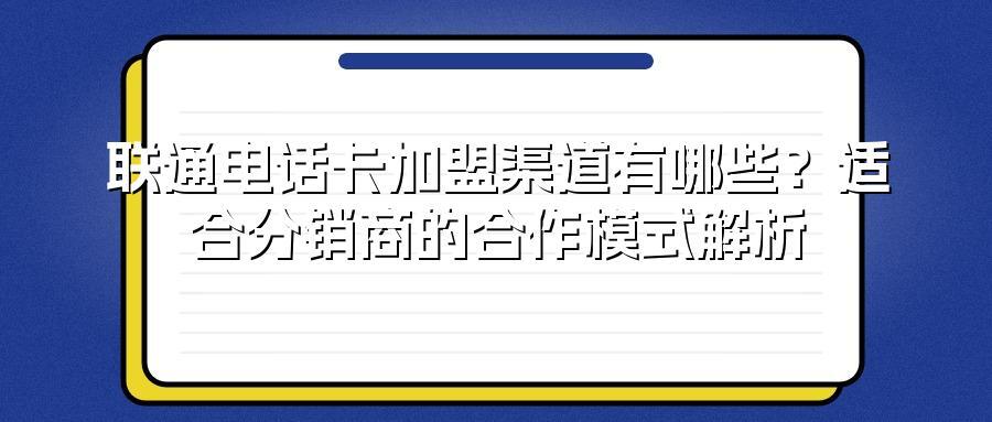 联通电话卡加盟渠道有哪些？适合分销商的合作模式解析