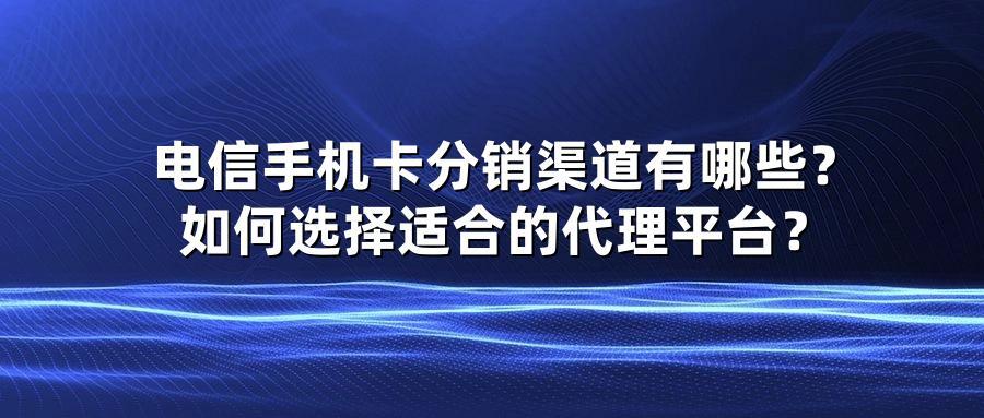 电信手机卡分销渠道有哪些？如何选择适合的代理平台？