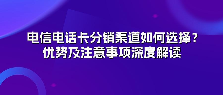 电信电话卡分销渠道如何选择？优势及注意事项深度解读