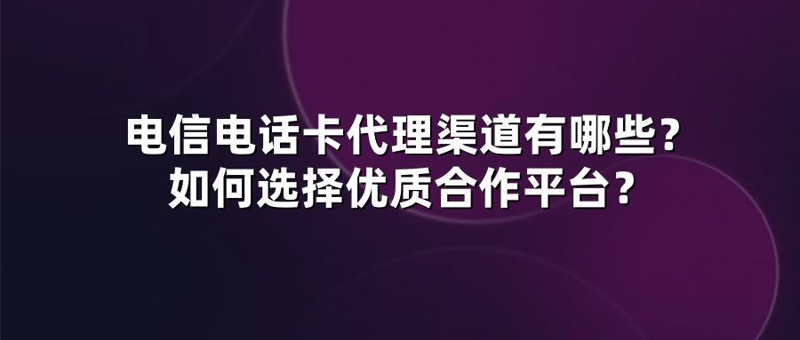 电信电话卡代理渠道有哪些？如何选择优质合作平台？