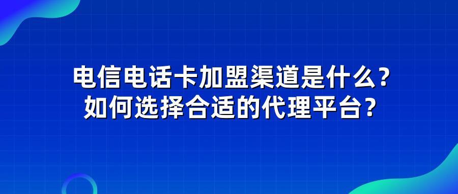 电信电话卡加盟渠道是什么？如何选择合适的代理平台？