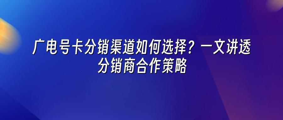 广电号卡分销渠道如何选择？一文讲透分销商合作策略