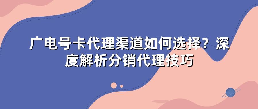 广电号卡代理渠道如何选择？深度解析分销代理技巧