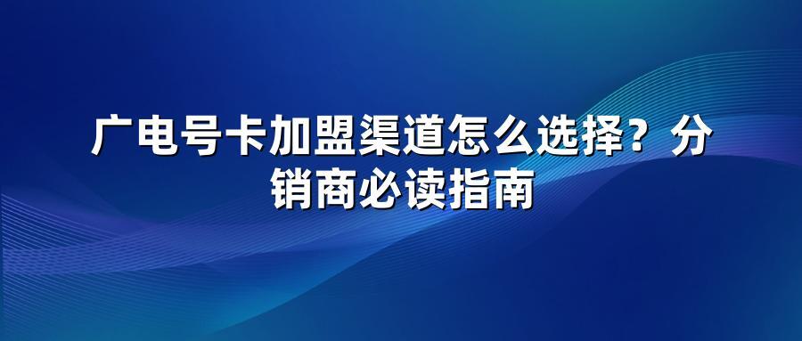 广电号卡加盟渠道怎么选择？分销商必读指南