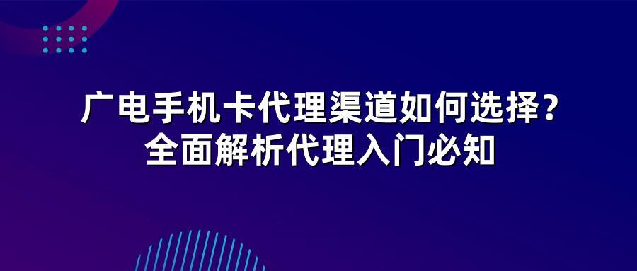 广电手机卡代理渠道如何选择？全面解析代理入门必知