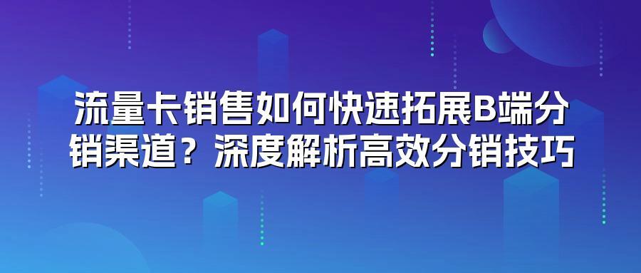 流量卡销售如何快速拓展B端分销渠道？深度解析高效分销技巧