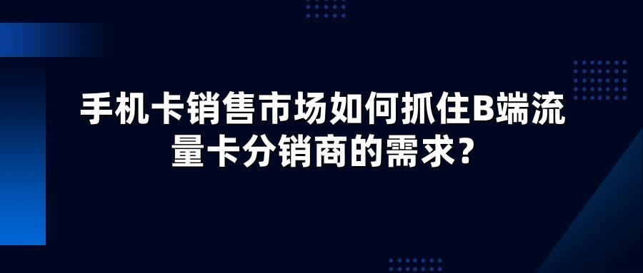手机卡销售市场如何抓住B端流量卡分销商的需求？