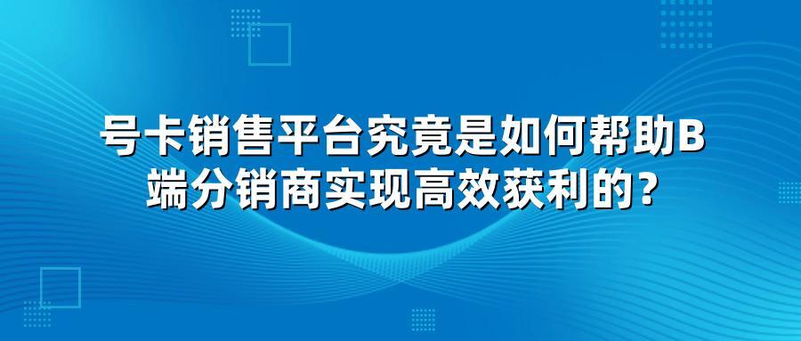 号卡销售平台究竟是如何帮助B端分销商实现高效获利的？
