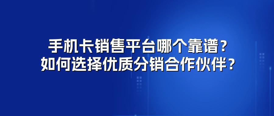 手机卡销售平台哪个靠谱？如何选择优质分销合作伙伴？