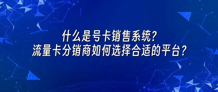 什么是号卡销售系统？流量卡分销商如何选择合适的平台？