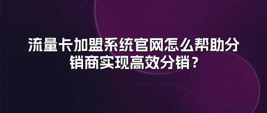 流量卡加盟系统官网怎么帮助分销商实现高效分销？