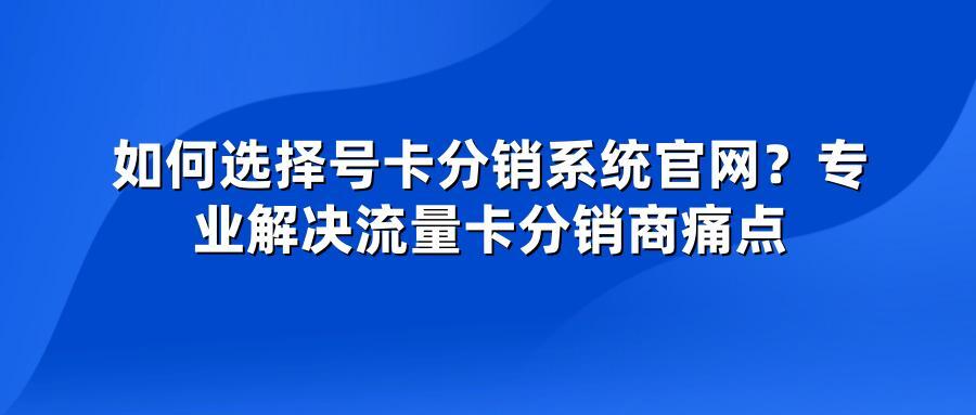 如何选择号卡分销系统官网？专业解决流量卡分销商痛点