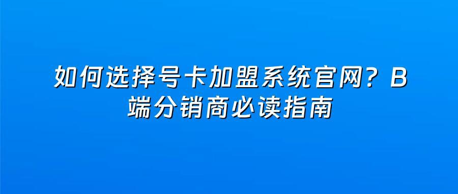 如何选择号卡加盟系统官网？B端分销商必读指南