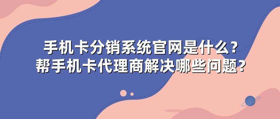 手机卡分销系统官网是什么？帮手机卡代理商解决哪些问题？