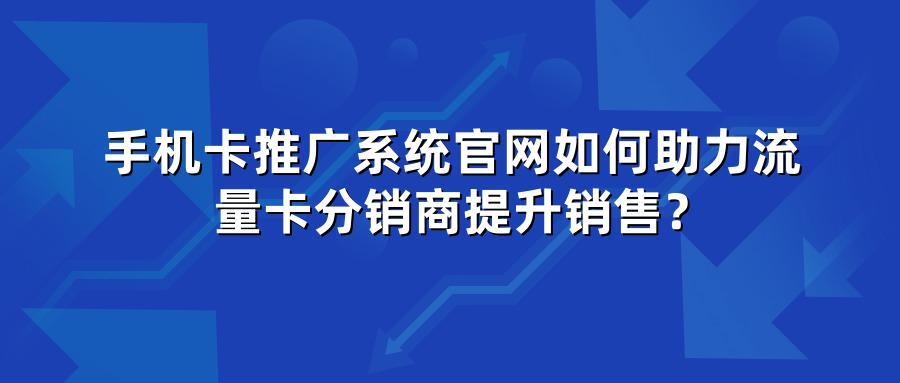 手机卡推广系统官网如何助力流量卡分销商提升销售？