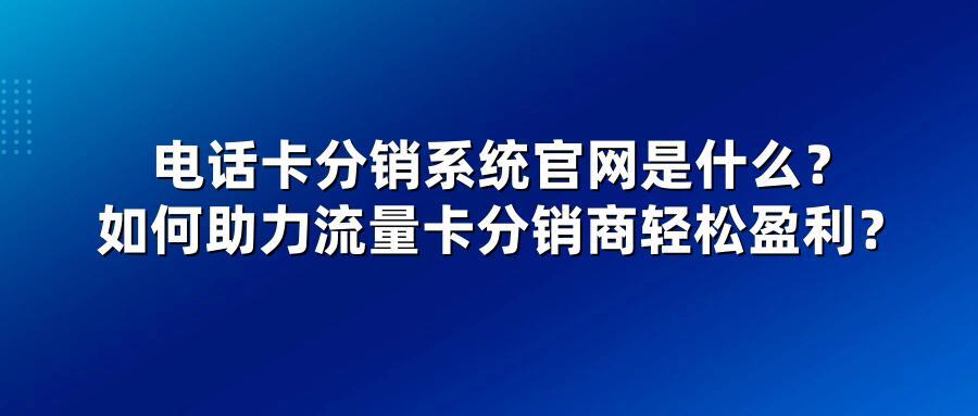 电话卡分销系统官网是什么？如何助力流量卡分销商轻松盈利？