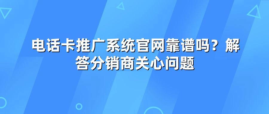 电话卡推广系统官网靠谱吗？解答分销商关心问题