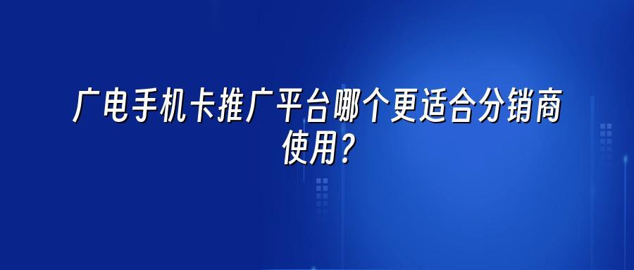 广电手机卡推广平台哪个更适合分销商使用？