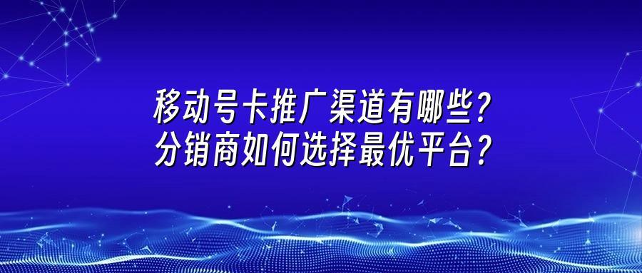移动号卡推广渠道有哪些？分销商如何选择最优平台？